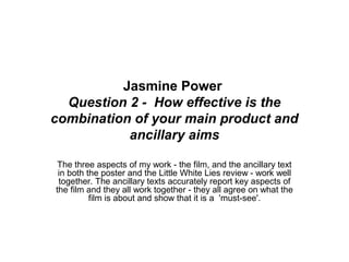 Jasmine Power
Question 2 - How effective is the
combination of your main product and
ancillary aims
The three aspects of my work - the film, and the ancillary text
in both the poster and the Little White Lies review - work well
together. The ancillary texts accurately report key aspects of
the film and they all work together - they all agree on what the
film is about and show that it is a 'must-see'.
 