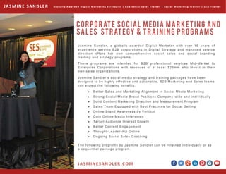 Jasmine Sandler, a globally awarded Digital Marketer with over 15 years of
experience serving B2B corporations in Digital Strategy and managed service
direction offers her own comprehensive social sales and social branding
training and strategy programs.
These programs are intended for B2B professional services Mid-Market to
Enterprise Corporations with revenues of at least $25mm who invest in their
own sales organizations.
CORPORATE SOCIAL MEDIA MARKETING AND
SALES STRATEGY & TRAINING PROGRAMS
Globally Awarded Digital Marketing Strategist | B2B Social Sales Trainer | Social Marketing Trainer | SEO Trainer JASMINE SANDLER
Jasmine Sandler’s social media strategy and training packages have been
designed to be highly effective and actionable. B2B Marketing and Sales teams
can expect the following benefits:
  Better Sales and Marketing Alignment in Social Media Marketing
  Strong Social Media Brand Positions Company-wide and individually
  Solid Content Marketing Direction and Measurement Program
  Sales Team Equipped with Best Practices for Social Selling
  Online Brand Awareness by Vertical
  Gain Online Media Interviews
  Target Audience Interest Growth
  Better Content Engagement
  Thought-Leadership Online
  Ongoing Social Sales Coaching
The following programs by Jasmine Sandler can be retained individually or as
a sequential package program.
JASMINESANDLER.COM
 
