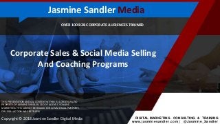 OVER 100 B2B CORPORATE AUDIENCES TRAINED
Corporate Sales & Social Media Selling
And Coaching Programs
THIS PRESENTATION AND ALL CONTENT WITHIN IS A CREATION AND
PROPERTY OF JASMINE SANDLER, CEO OF AGENT-CY ONLINE
MARKETING. THIS CANNOT BE REUSED FOR COMMERCIAL PURPOSES
OR LEGAL ACTION WILL BE TAKEN.
DIGITAL MARKETING CONSULTING & TRAINING
www.jasminesandler.com | @Jasmine_Sandler
Copyright © 2018 Jasmine Sandler Digital Media
Jasmine Sandler Media
 