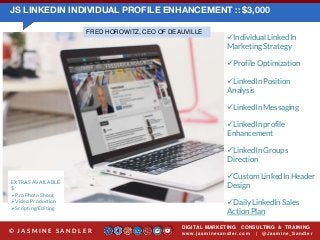 JS LINKEDIN INDIVIDUAL PROFILE ENHANCEMENT :: $3,000
DIGITAL MARKETING CONSULTING & TRAINING
w w w .jasminesandler.co m | @Jasmine_San dl e r© J A S M I N E S A N D L E R
EXTRAS AVAILABLE
$
Pro Photo Shoot
Video Production
Scripting/Editing
Individual LinkedIn
Marketing Strategy
Profile Optimization
LinkedIn Position
Analysis
LinkedIn Messaging
LinkedIn profile
Enhancement
LinkedIn Groups
Direction
Custom LinkedIn Header
Design
Daily LinkedIn Sales
Action Plan
FRED HOROWITZ, CEO OF DEAUVILLE
 