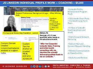 JS LINKEDIN INDIVIDUAL PROFILE WORK + COACHING :: $5,000
LinkedIn Profile
Enhancement Program
PLUS:
10 LinkedIn Short Posts
+ 4 LinkedIn Long-form
Posts
4-Hour of LinkedIn
Coaching (phone and
email)
Daily Group & Network
Nurturing
Daily In Mail and
Connect Request Handling
Weekly Communication
on Opportunities
Analytics and Review
DIGITAL MARKETING CONSULTING & TRAINING
w w w .jasminesandler.co m | @Jasmine_San dl e r© J A S M I N E S A N D L E R
RESULTS
Average of 2-3 new
qualified sales leads or
introductions/month
“After her Corporate
LinkedIn Sales Training
and initial month
consulting with me,
Jasmine has already
delivered qualified leads to
me on LinkedIn.”
Related Professional Background Image – What Whitney
Sells
Professional Welcoming Headshot - current
Headlines
delivers
1. Individual
Market Position
2. Credibility
3. What She
Offers
Custom Domain
created :
in/com/manhattanre
alestate to support
niche
Custom
Text for
Anchor txt
created :
REAL
ESTATE
ADVISOR
 