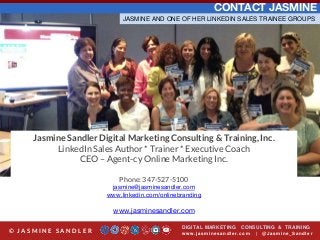 CONTACT JASMINE
Jasmine Sandler Digital Marketing Consulting & Training, Inc.
LinkedIn Sales Author * Trainer * Executive Coach
CEO – Agent-cy Online Marketing Inc.
Phone: 347-527-5100
jasmine@jasminesandler.com
www.linkedin.com/onlinebranding
www.jasminesandler.com
DIGITAL MARKETING CONSULTING & TRAINING
w w w .jasminesandler.co m | @Jasmine_San dl e r© J A S M I N E S A N D L E R
JASMINE AND ONE OF HER LINKEDIN SALES TRAINEE GROUPS
 