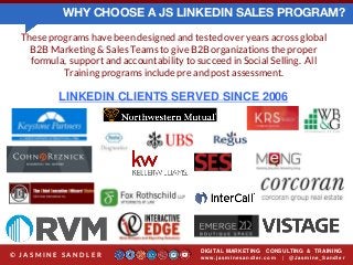 WHY CHOOSE A JS LINKEDIN SALES PROGRAM?
These programs have been designed and tested over years across global
B2B Marketing & Sales Teams to give B2B organizations the proper
formula, support and accountability to succeed in Social Selling. All
Training programs include pre and post assessment.
LINKEDIN CLIENTS SERVED SINCE 2006
DIGITAL MARKETING CONSULTING & TRAINING
w w w .jasminesandler.co m | @Jasmine_San dl e r© J A S M I N E S A N D L E R
 