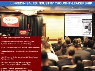Global Keynote Speaker on LinkedIn
Corporate LinkedIn Trainer – Over 10,000
Business Professionals on LinkedIn Selling
GOOGLE awarded Lead LinkedIn Sales Instructor
LinkedIn Author: “Branding & Sales: The LinkedIn
Way”
CEO Agent-cy Online Marketing. B2B Social Media
Agency since 2006
Media LinkedIn Subject Matter Expert
NBC, CBS, Incisive Media, Google SMB
C-level LinkedIn Sales Consultant
Global executives – Roche, Corcoran Group
LINKEDIN SALES INDUSTRY THOUGHT-LEADERSHIP
 