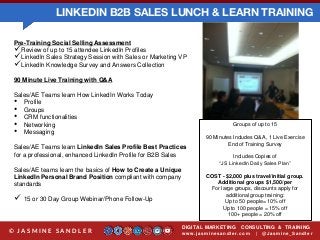 LINKEDIN B2B SALES LUNCH & LEARN TRAINING
DIGITAL MARKETING CONSULTING & TRAINING
w w w .jasminesandler.co m | @Jasmine_San dl e r© J A S M I N E S A N D L E R
Pre-Training Social Selling Assessment
Review of up to 15 attendee LinkedIn Profiles
LinkedIn Sales Strategy Session with Sales or Marketing VP
LinkedIn Knowledge Survey and Answers Collection
90 Minute Live Training with Q&A
Sales/AE Teams learn How LinkedIn Works Today
• Profile
• Groups
• CRM functionalities
• Networking
• Messaging
Sales/AE Teams learn LinkedIn Sales Profile Best Practices
for a professional, enhanced LinkedIn Profile for B2B Sales
Sales/AE teams learn the basics of How to Create a Unique
LinkedIn Personal Brand Position compliant with company
standards
 15 or 30 Day Group Webinar/Phone Follow-Up
Groups of up to 15
90 Minutes Includes Q&A, 1 Live Exercise
End of Training Survey
Includes Copies of
“JS LinkedIn Daily Sales Plan”
COST - $2,000 plus travel/initial group.
Additional groups $1,500/per
For large groups, discounts apply for
additional group training:
Up to 50 people= 10% off
Up to 100 people = 15% off
100+ people = 20% off
 