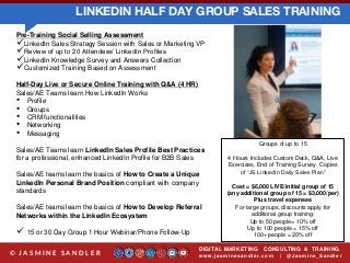LINKEDIN HALF DAY GROUP SALES TRAINING
DIGITAL MARKETING CONSULTING & TRAINING
w w w .jasminesandler.co m | @Jasmine_San dl e r© J A S M I N E S A N D L E R
Pre-Training Social Selling Assessment
LinkedIn Sales Strategy Session with Sales or Marketing VP
Review of up to 20 Attendees’ LinkedIn Profiles
LinkedIn Knowledge Survey and Answers Collection
Customized Training Based on Assessment
Half-Day Live or Secure Online Training with Q&A (4 HR)
Sales/AE Teams learn How LinkedIn Works
• Profile
• Groups
• CRM functionalities
• Networking
• Messaging
Sales/AE Teams learn LinkedIn Sales Profile Best Practices
for a professional, enhanced LinkedIn Profile for B2B Sales
Sales/AE teams learn the basics of How to Create a Unique
LinkedIn Personal Brand Position compliant with company
standards
Sales/AE teams learn the basics of How to Develop Referral
Networks within the LinkedIn Ecosystem
 15 or 30 Day Group 1 Hour Webinar/Phone Follow-Up
Groups of up to 15
4 Hours Includes Custom Deck, Q&A, Live
Exercises, End of Training Survey. Copies
of “JS LinkedIn Daily Sales Plan”
Cost = $6,000 LIVE/initial group of 15
(any additional group of 15 = $3,000/per)
Plus travel expenses
For large groups, discounts apply for
additional group training:
Up to 50 people= 10% off
Up to 100 people = 15% off
100+ people = 20% off
 