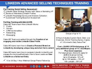 LINKEDIN ADVANCED SELLING TECHNIQUES TRAINING
DIGITAL MARKETING CONSULTING & TRAINING
w w w .jasminesandler.co m | @Jasmine_San dl e r© J A S M I N E S A N D L E R
Pre-Training Social Selling Assessment
LinkedIn Sales Strategy Session with Sales or Marketing VP
Review of Attendees LinkedIn Profiles
LinkedIn Knowledge Survey and Answers Collection
Customized Training Based on Assessment
Full Day Training with Q&A (8 HR)
Sales/AE Teams learn How LinkedIn Works
• Profile
• Groups
• CRM functionalities
• Networking
• Messaging
Sales/AE Teams are walked through the Creation of an
engaging and visible LinkedIn Sales Profile
Sales/AE teams learn how to Create a Personal Brand on
LinkedIn by developing unique long and short form content
Sales/AE teams learn how to navigate LinkedIn to identify and
engage the most qualified leads, how to Save Leads and Use
LinkedIn as a Sales tool Daily
 15 or 30 Day 1 Hour Webinar/ Group Phone Follow-Up
Groups of up to 15
8 Hours Includes Custom Deck, Q&A, Live
Exercises, End of Training Survey. Copies
of “JS LinkedIn Daily Sales Plan”
Cost = $8,000 LIVE/initial group of 15
(any additional group of 15 = $5,000/per)
Plus travel expenses
For large groups, discounts apply for
additional group training:
Up to 50 people= 10% off
Up to 100 people = 15% off
100+ people = 20% off
 