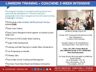 LINKEDIN TRAINING + COACHING 2-WEEK INTENSIVE
DIGITAL MARKETING CONSULTING & TRAINING
w w w .jasminesandler.co m | @Jasmine_San dl e r© J A S M I N E S A N D L E R
This program includes a managed coaching service and
sales teaming development. It involves pairing of
salespeople and a fully managed service with sales tracking
to lead gen. Includes::
All Elements of the LinkedIn Half Day Group Training
included PLUS
Sales Team Pairing
Sales Teams Managed to Work together via Shared Contact
Target Lists
10 Hours of LIVE LinkedIn Sales Coaching
Target Profile Development
Coaching and Role Playing for LinkedIn Warm Introductions
Live Prospecting on LinkedIn
2 Weekly Calls
Social Sales Funnel Tracking and Management
Summary Team Sales Report and Delivery to Executive
Team
Limited to Groups of up to 20
4 Hours LIVE Training with all elements of Half
Day Training plus
10 Hours LIVE Coaching
Includes Copies of JS LinkedIn Book –
‘Branding & Sales: The LinkedIn Way”
Cost = $11,000 + travel/initial 20
(any additional group of 20 = $8,000/per)
Plus travel expenses
For large groups, discounts apply for additional
group training:
Up to 60 people= 10% off
Up to 100 people = 15% off
100+ people = 20% off
 