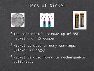 Uses of Nickel




The coin nickel is made up of 35%
nickel and 75% copper.

Nickel is used in many earrings.
(Nickel Allergy)

Nickel is also found in rechargeable
batteries.
 
