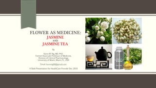 FLOWER AS MEDICINE:
JASMINE
AND
JASMINE TEA
By
Kevin KF Ng, MD, PhD.
Former Associate Professor of Medicine,
Division of Clinical Pharmacology
University of Miami, Miami, FL, USA
Email: kevinng68@gmail.com
A Slide Presentation for HealthCare Provider Dec 2019
 