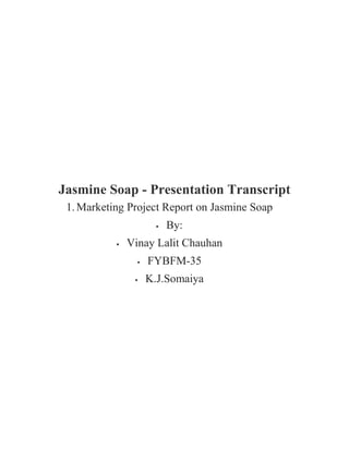 Jasmine Soap - Presentation Transcript<br />Marketing Project Report on Jasmine Soap<br />By:<br />Vinay Lalit Chauhan<br />FYBFM-35<br />K.J.Somaiya<br />Contents:-<br />Company Profile – HUL<br />Distibution Channel - HUL<br />Product Mix – HUL<br />Overview – Lux Soap<br />Marketing Mix<br />SWOT Analysis<br />Competitor Analysis<br />Market Segmentation<br />Recommendation<br />Reference<br />Company Profile - HUL<br />A 52% owned subsidiary of Anglo Dutch giant Unilever.<br />India – 1888<br />India largest FMCG company<br />Touching 2 out of 3 Indian consumer<br />20 distinct categories – Home and personal care products, food and beverages.<br />HLL – HUL<br />100 factories – India – Manufacturing its diverse product range<br />Headquarter: Mumbai<br />Market share – Toilet soap category – 54.3%<br /> <br />Revenue Percentage:<br />Distribution Channel - HUL<br />Distribution Channel - HUL<br />2000+ Suppliers and associates<br />4000 Redistribution stockists<br />Covering 1 million retail outlets<br />Reaching 250 million rural consumers<br />Product Mix- HUL<br />The width of the HUL Product mix:<br />The width of the product mix refers to the number of different product line the company carries<br />E.g:<br />Personal wash<br />Laundry<br />Skin care<br />Oral care<br />Deodorants<br />Colour cosmetics<br />Ayurvedic personal and health care<br />Shampoo<br />Tea<br />Coffee<br />Foods<br />Ice cream<br />Width = 12<br />The lenght of the HUL Product mix:<br />The Lenght of the product mix refers to the total number of items in the product mix.<br />E.g:<br />Personal wash: Lux, Lifebuoy, Liril, Hamam, Breeze, Dove, Pears, Rexona<br />Laundry: Surf excel, Rin, Wheel<br />Skin care: Fair & Lovely, Ponds, Vaseline, Aviance<br />Oral care: Pepsodent, Close up<br />Deodorants: Axe, Rexona<br />Colour cosmetics: Lakme<br />Ayurvedic personal and health care: Ayush<br />Shampoo: Sunsilk, Clinic<br />Tea: Broke bond, Lipton.<br />Coffee: Bru<br />Foods: Kissan, Annapurna, Knorr<br />Ice cream: Kwality walls<br />Width = 30<br />The Depth of the HUL Product mix:<br />The depth of the product mix refers to the number of variants of each product offered in the line<br />E.g: If close up toothpaste comes in three formulation and in three sizes, close up has a depth of 9 (3*3)<br />The Consistency of the HUL Product mix:<br />The consistency of the product mix refers to how closely related the various product lines are in the use, production requirement, distribution channel or in any other manner.<br />HUL Product line are not consistent because of its large width.<br />Overview : Lux Soap<br />1916 – Laundry soap<br />1925 – Bathroom soap<br />India – 1929<br />First brand ambassador: Leela Chitnis (1929)<br />Market share is almost equal to Lifebuoy<br />Marketing Mix:<br />Product:<br />Product Classification:<br />Tangible<br />Non durable good<br />Lux and other soaps fall into the category of convenience good.<br />Product Life Cycle: Maturity Stage<br />Prominent Variants:<br />Lux almond<br />Lux orchid<br />Lux fruit<br />Lux saffron<br />Lux sandalwood<br />Lux rose<br />Lux international<br />Lux chocolate<br />Lux aromatic extracts<br />Lux oil and honey glow etc.<br />Logo: Labelling: Lux trade character or logo is present prominently in the package Female model Displayed graphically – Key ingredients<br />Packaging: Different colors – Different variants( Saffron – Saffron variants & Pink – Rose extracts etc. ) Package size – 100gm, 120gm, 150 gm Launched – Mini Lux – 45gm - Rs 5<br />Price:<br />Competitive prices: Neither high nor low<br />Place:<br />HUL distribution network – key strength (Which helps reach out its product across the length and width of the vast country)<br />2000+ Suppliers & Associates<br />7000 Stockists<br />Direct coverage in over 1 million retail outlets<br />Network:<br />Factory – Company warehouses – Distributor – Market<br />Factory – Wholesaler & Big retailers (Bulk orders) – 30% Sales<br />Promotion:<br />Active since 1929<br />Featured all top actress of their times.<br />Idea: if it is good enough for a film star, it is good<br />for me.<br /> <br />First Male Brand Ambassador:<br />South India: 1970 – Jayalalitha Shriya Sharan<br />Sales Promotion:<br />Lux gold star offer: 22 Carat Gold coin in the Soap – First 10 caller (Extra 30 gm gold)<br />Lux star bano, Aish karo contest: A special promotional pack of lux soap – Scratch card -50 lucky winner got the chance to meet Aishwarya rai.<br />SWOT Analysis<br />Strengths:<br />Strong market research (Door to door sampling – once in a year – Rural and Urban area.)<br />Many variants (Almond oil, Orchid extracts, Milk cream, Fruit extracts, Saffron sandalwood oil and Honey)<br />Strong sales and distribution network backed by HUL<br />Strong brand image<br />Dynamically continuous innovations – New variants and innovative promotions (22 carat gold coin promotion – “Chance Hai”)<br />Strong brand promotion but relatively lower prices – Winning combination.<br />Mass appeal/Market presence across all segments ( 15% of soap market)<br />Weakness:<br />Mainly positioned as beauty soap targeted towards women, lack unisex appeal<br />Some variation like the sunscreen, international variant did not do well in the market<br />Not much popular in rural areas<br />Opportunities:<br />Soap industry is growing by 10% in India<br />Beauty segments compounded annual growth rate (CAGR) is very high<br />Liquid body wash is currently in growth stage – Lux should come out with more variants in this segment<br />Large market share – Strong hold over the market<br />Threats:<br />High internal competition (Pears – Beauty segment)<br />New entrants (Vivel)<br />Maturity stage – threat of slipping down to decline stage – if constant reinvention is not carried out<br />Competitor Analysis<br />Internal Competitor:<br />Lifebuoy: 1895, 18% Market shares<br />External Competitor:<br />Godrej consumers products limited (GCPL):<br />2 nd Largest soap maker after HUL<br />9.2% Market share<br />Brands: Cinthol, Fairglow, Nikhar<br />Wipro:<br />Brand: Santoor (No 1 in AP) and Chandrika<br />ITC:<br />1.75% growth in initial five months<br />Brand: Superia, Fiama di wills and Vivel<br />Sold in six states<br />Market segmentation<br />Market segmentation of Lux<br />Gender: Female<br />Age: 16-35<br />Income: Middle income group (Rs. 15 to 20)<br />Highest selling beauty soap in urban area (Rural area: Lifebuoy)<br />Expensive – Affordable,<br />Target Area: Urban and Sub urban – Upper middle and middle class people<br />Product Positioning of Lux<br />Created Good Position – Buyers mind – Better product attributes, price and quality<br />Offering product in a different way<br />Offering – improved quality of the product – affordable price with high branding – to position the product as a best quality beauty soap in buyers mind.<br />Market share of HUL: 54.3%<br />Market share of LUX: 15%<br />Better Positioning – Market leader of beauty soap<br />Recommendation:<br />Recommendation:<br />Ayurvedic variant<br />Lux kids special soap<br />Target rural area<br />Target male customers<br />References:<br />References:<br />www.capitaline.com<br />www.hul.com<br />www.google.com<br />www.wikipedia.com<br />www.mbaparadise.com<br />www.fmcg.com<br /> <br />Questions???<br />