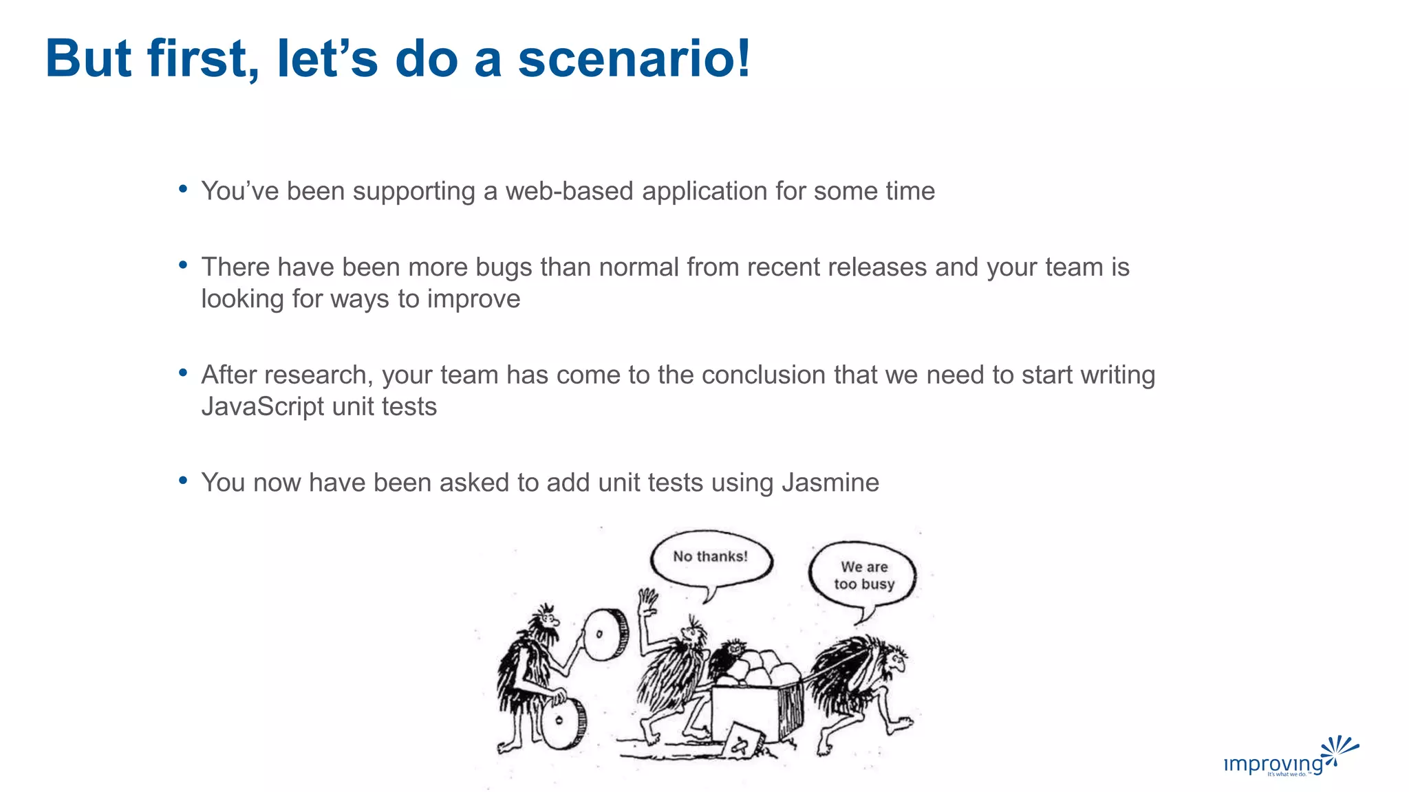 But first, let’s do a scenario!
• You’ve been supporting a web-based application for some time
• There have been more bugs than normal from recent releases and your team is
looking for ways to improve
• After research, your team has come to the conclusion that we need to start writing
JavaScript unit tests
• You now have been asked to add unit tests using Jasmine
 