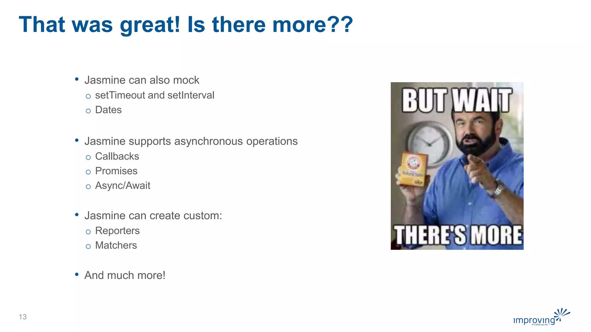 That was great! Is there more??
• Jasmine can also mock
o setTimeout and setInterval
o Dates
• Jasmine supports asynchronous operations
o Callbacks
o Promises
o Async/Await
• Jasmine can create custom:
o Reporters
o Matchers
• And much more!
13
 