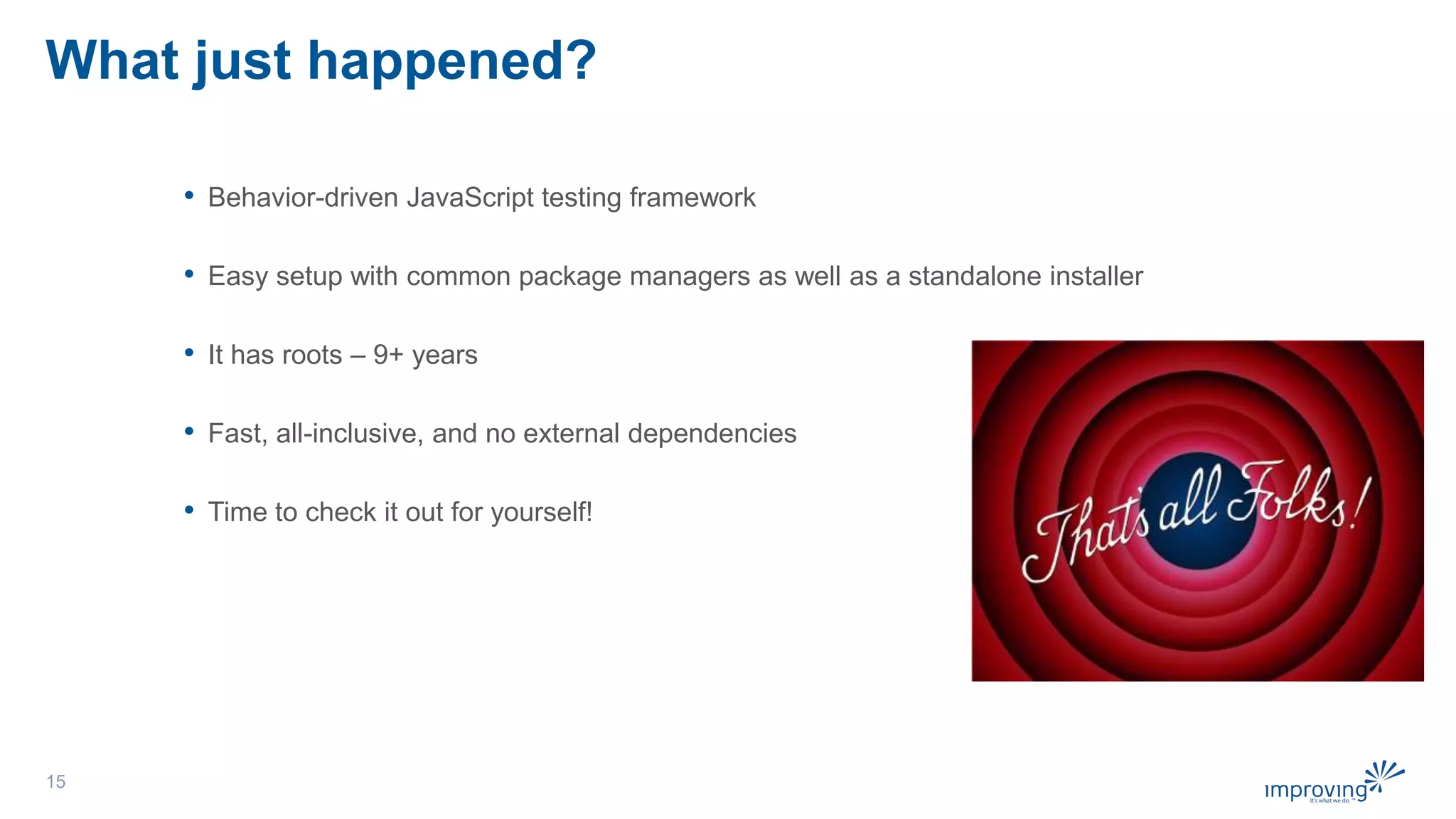 What just happened?
• Behavior-driven JavaScript testing framework
• Easy setup with common package managers as well as a standalone installer
• It has roots – 9+ years
• Fast, all-inclusive, and no external dependencies
• Time to check it out for yourself!
15
 