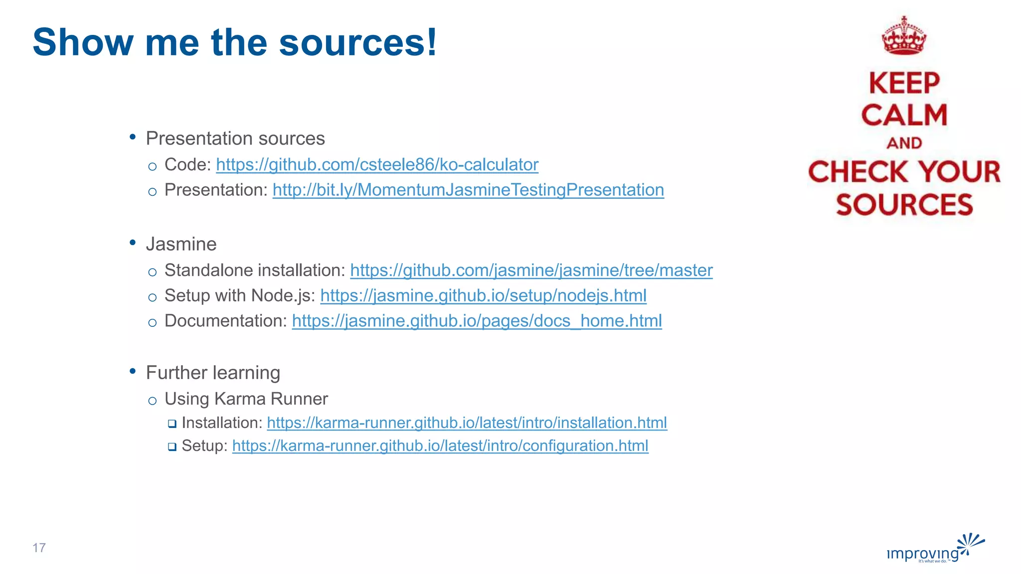 Show me the sources!
• Presentation sources
o Code: https://github.com/csteele86/ko-calculator
o Presentation: http://bit.ly/MomentumJasmineTestingPresentation
• Jasmine
o Standalone installation: https://github.com/jasmine/jasmine/tree/master
o Setup with Node.js: https://jasmine.github.io/setup/nodejs.html
o Documentation: https://jasmine.github.io/pages/docs_home.html
• Further learning
o Using Karma Runner
 Installation: https://karma-runner.github.io/latest/intro/installation.html
 Setup: https://karma-runner.github.io/latest/intro/configuration.html
17
 