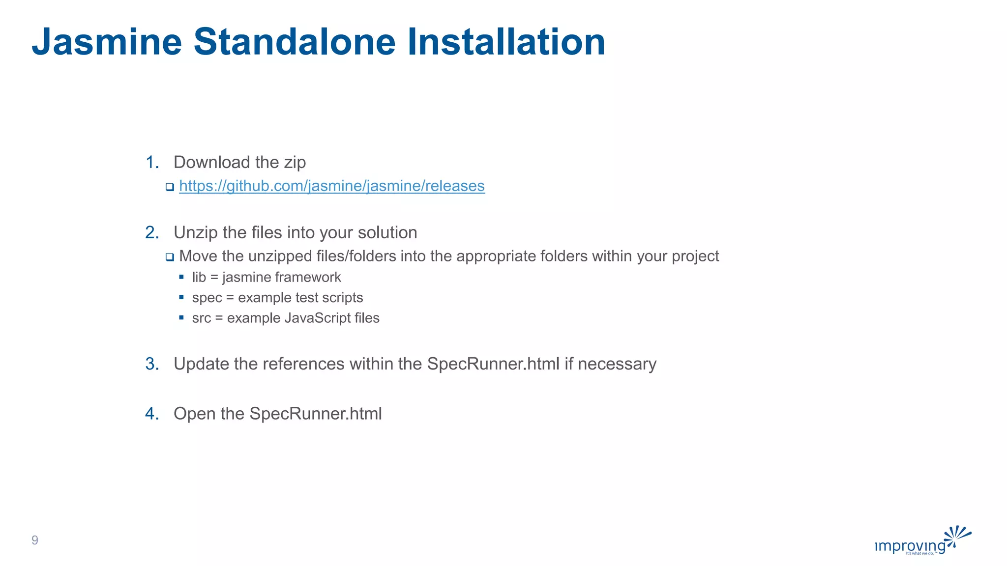 Jasmine Standalone Installation
1. Download the zip
 https://github.com/jasmine/jasmine/releases
2. Unzip the files into your solution
 Move the unzipped files/folders into the appropriate folders within your project
 lib = jasmine framework
 spec = example test scripts
 src = example JavaScript files
3. Update the references within the SpecRunner.html if necessary
4. Open the SpecRunner.html
9
 