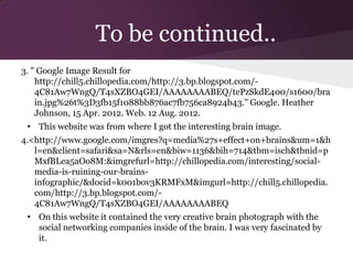 To be continued..
3. " Google Image Result for
    http://chill5.chillopedia.com/http://3.bp.blogspot.com/-
    4C81Aw7WngQ/T4sXZBO4GEI/AAAAAAAABEQ/tePzSkdE400/s1600/bra
    in.jpg%26t%3D3fb15f1088bb876ac7fb756ca8924b43." Google. Heather
    Johnson, 15 Apr. 2012. Web. 12 Aug. 2012.
 • This website was from where I got the interesting brain image.
4.<http://www.google.com/imgres?q=media%27s+effect+on+brains&um=1&h
   l=en&client=safari&sa=N&rls=en&biw=1136&bih=714&tbm=isch&tbnid=p
   MxfBLea5aOo8M:&imgrefurl=http://chillopedia.com/interesting/social-
   media-is-ruining-our-brains-
   infographic/&docid=k001bov3KRMFxM&imgurl=http://chill5.chillopedia.
   com/http://3.bp.blogspot.com/-
   4C81Aw7WngQ/T4sXZBO4GEI/AAAAAAAABEQ
 • On this website it contained the very creative brain photograph with the
   social networking companies inside of the brain. I was very fascinated by
   it.
 