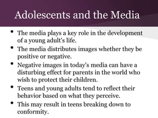 Adolescents and the Media
•   The media plays a key role in the development
    of a young adult's life.
•   The media distributes images whether they be
    positive or negative.
•   Negative images in today's media can have a
    disturbing effect for parents in the world who
    wish to protect their children.
•   Teens and young adults tend to reflect their
    behavior based on what they perceive.
•   This may result in teens breaking down to
    conformity.
 