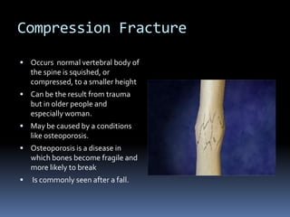 Compression FractureOccurs  normal vertebral body of the spine is squished, or compressed, to a smaller heightCan be the result from trauma but in older people and especially woman.May be caused by a conditions like osteoporosis.Osteoporosis is a disease in which bones become fragile and more likely to break Is commonly seen after a fall.