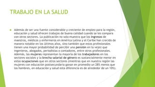 TRABAJO EN LA SALUD
 Además de ser una fuente considerable y creciente de empleo para la región,
educación y salud ofrecen trabajos de buena calidad cuando se les compara
con otros sectores. La publicación no solo muestra que los ingresos de
maestros, médicos y enfermeros en América Latina y el Caribe han crecido de
manera notable en los últimos años, sino también que estos profesionales
tienen una mayor probabilidad de percibir una pensión en la vejez que
ingenieros, abogados, periodistas o contadores, entre otros profesionales.
Además, las mujeres representan la mayoría de los trabajadores en los
sectores sociales y la brecha salarial de género es sustancialmente menor en
estas ocupaciones que en otros sectores (mientras que en nuestra región las
mujeres con educación postsecundaria ganan en promedio un 28% menos que
los hombres, en educación y salud esta diferencia es de alrededor de un 10%).
 