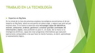 TRABAJO EN LA TECNOLOGÍA
 Expertos en Big Data
En la mitad de la lista de próximos empleos tecnológicos encontramos el de ser
experto en Big Data: ahora se encuentra en pleno auge, y seguro que será así por
muchos años. Si te llama la atención esta tecnología capaz de identificar,
extraer, almacenar, ordenar, gestionar y analizar grandes cantidades de
información y datos, esta profesión es para ti, sin duda. De la mano va la
Inteligencia Artificial, capaz de crear programas informáticos que ejecuten
operaciones comparables a las que hace la mente humana, es decir, aprendizaje
o razonamiento lógico.
 