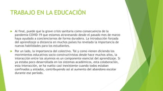 TRABAJO EN LA EDUCACIÓN
 Al final, puede que la grave crisis sanitaria como consecuencia de la
pandemia COVID-19 que estamos atravesando desde el pasado mes de marzo
haya ayudado a concienciarnos de forma duradera. La introducción forzada
del aprendizaje a distancia en muchos países ha revelado la importancia de
nuevas habilidades para los estudiantes.
 Por un lado, la importancia del colectivo. Tal y como vienen diciendo los
movimientos educativos socio-constructivistas desde hace muchos años, la
interacción entre los alumnos es un componente esencial del aprendizaje. Si
ya estaba poco desarrollada en los sistemas académicos, esta colaboración,
esta interacción, se ha vuelto casi inexistente cuando todos estaban
confinados y aislados, contribuyendo así al aumento del abandono escolar
durante ese período.
 