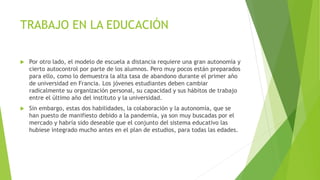 TRABAJO EN LA EDUCACIÓN
 Por otro lado, el modelo de escuela a distancia requiere una gran autonomía y
cierto autocontrol por parte de los alumnos. Pero muy pocos están preparados
para ello, como lo demuestra la alta tasa de abandono durante el primer año
de universidad en Francia. Los jóvenes estudiantes deben cambiar
radicalmente su organización personal, su capacidad y sus hábitos de trabajo
entre el último año del instituto y la universidad.
 Sin embargo, estas dos habilidades, la colaboración y la autonomía, que se
han puesto de manifiesto debido a la pandemia, ya son muy buscadas por el
mercado y habría sido deseable que el conjunto del sistema educativo las
hubiese integrado mucho antes en el plan de estudios, para todas las edades.
 