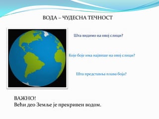 ВОДА – ЧУДЕСНА ТЕЧНОСТ
Шта видимо на овој слици?

Које боје има највише на овој слици?

Шта представља плава боја?

ВАЖНО!
Већи део Земље је прекривен водом.

 