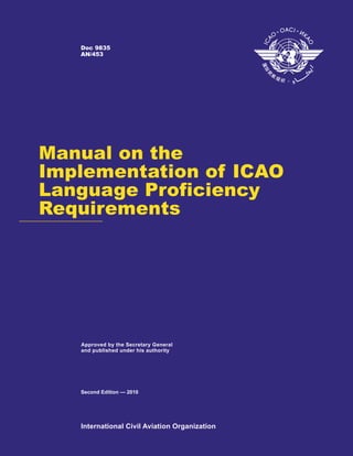 Doc 9835
   AN/453




Manual on the
Implementation of ICAO
Language Proficiency
Requirements




   Approved by the Secretary General
   and published under his authority




   Second Edition — 2010




   International Civil Aviation Organization
 