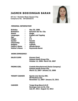 JJ AA SS MM II NN BB OO DD II OO NN GG AA NN BB AA RR AA NN
231 Int. 1 Santolan Road, Quezon City
Cellphone No. 09128430210
com
PERSONAL INFORMATION
Birthday : May 30, 1988
Birthplace : Kinuman Sur Oz. City
Status : Single
Languages : English and Tagalog
Age : 25
Height : 5’4
Gender : Female
Citizenship : Filipino
Religion : Catholic
Father’s Name : Alfredo Baran
Mother’s Name : Raymunda Baran
WORK EXPERIENCE:
SALES CLERK Grocery Food
Gaisano South Group City
October 12, 2006- March 20, 2007
PROMO GIRL Crestela Manufactured (Socks Company)
Gaisano South Group City
March 23, 2007- January 23, 2008
TENANT CASHIER Sparks Line Service INC.
SM Marikina City
November 12, 2007- January 23, 2011
CASHIER Yonga Drug Store & G.M
Barangay Lam-an Oz. City
July 07, 2011- August 15, 2012
 