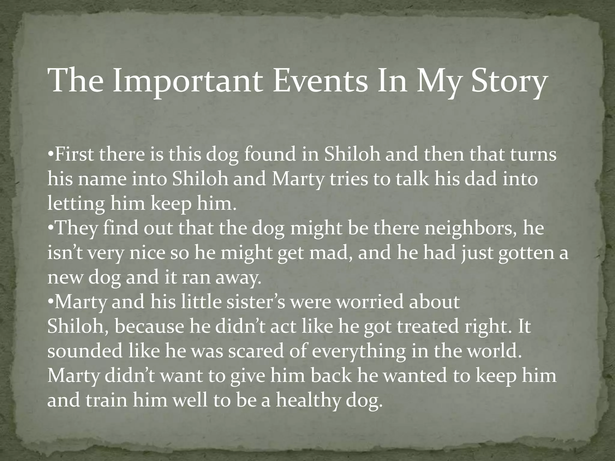 The Important Events In My Story

•First there is this dog found in Shiloh and then that turns
his name into Shiloh and Marty tries to talk his dad into
letting him keep him.
•They find out that the dog might be there neighbors, he
isn’t very nice so he might get mad, and he had just gotten a
new dog and it ran away.
•Marty and his little sister’s were worried about
Shiloh, because he didn’t act like he got treated right. It
sounded like he was scared of everything in the world.
Marty didn’t want to give him back he wanted to keep him
and train him well to be a healthy dog.
 