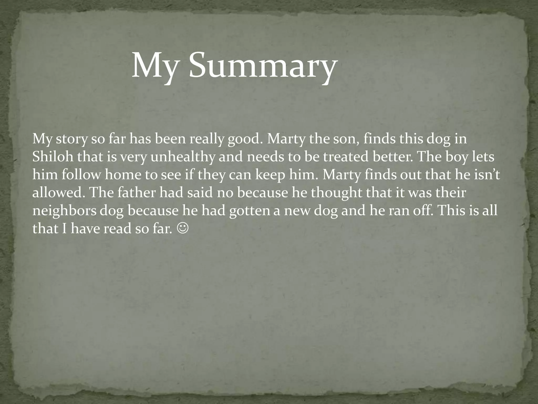 My Summary
My story so far has been really good. Marty the son, finds this dog in
Shiloh that is very unhealthy and needs to be treated better. The boy lets
him follow home to see if they can keep him. Marty finds out that he isn’t
allowed. The father had said no because he thought that it was their
neighbors dog because he had gotten a new dog and he ran off. This is all
that I have read so far. 
 
