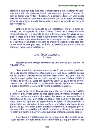 mundodoslivros@gmail.com
100
positivo e isso foi algo que meu companheiro e eu tínhamos tocado,
mas ainda não tínhamos explorado por completo juntos. Como expli-
cam os lamas dos “Ritos Tibetanos”, o celibato deve ser uma opção
baseada no desejo consciente de sintonia com os campos de energia
além de uma determinada fremência, e não o resultado de falta de
oportunidades.
Embora os seres humanos sejam completos em si, o amor ro-
mântico é um aspecto do Amor Divino. Encontrar a fonte do amor
eterno dentro de si e conectá-la com o Divino é uma das viagens mais
gratificantes que a humanidade pode empreender e desfrutar. Quan-
do dois seres unem conscientemente as energias de seu centro sexu-
al, espiritual e amoroso e trocam de maneira incondicional essa fon-
te de amor e energia, essa vivência acrescenta mais um poderoso
plano de expressão à existência.
A POTÊNCIA MASCULINA
Eltrayan
Seguem-se dois artigos retirados de uma edição passada de The
ELRAANIS Vote.
“Desde o início deste comentário, você precisa saber que Eltra-
yan é do gênero masculino. Menciono esse fato para explicar porque
me dirijo particularmente aos homens nessa discussão, que trata dos
benefícios que podem ser derivados do uso de uma versão evoluída e
reinada do celibato. Essas são questões sobre as quais tenho conhe-
cimentos em primeira mão e, embora não deseje excluir as mulheres,
o modelo feminino está fora de minha experiência direta.
O uso de técnicas físicas para aumentar a consciência é válido
e sensato, pois todos temos corpos espirituais, mentais, emocionais e
físicos e, embora a cadeia dos controles tenha a mesma ordem, a
contribuição possível por parte do corpo físico não deve ser subesti-
mada, uma vez que certas experiências e lições só são possíveis no
plano físico de vibração. A iluminação é um estágio da evolução em
que esses quatro corpos giram sincronicamente e são veículos perfei-
tos para o Eu, a centelha individual do divino, utilizar a fim de expe-
rienciar a existência nas várias freqüências oferecidas pelos corpos.
O celibato é tradicionalmente definido como abstinência de re-
lações sexuais. Embora talvez existam homens para quem esse estado
 