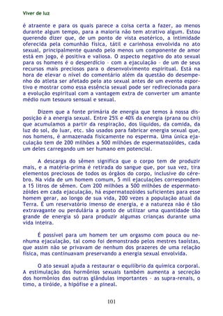 Viver de luz
101
é atraente e para os quais parece a coisa certa a fazer, ao menos
durante algum tempo, para a maioria não tem atrativo algum. Estou
querendo dizer que, de um ponto de vista esotérico, a intimidade
oferecida pela comunhão física, tátil e carinhosa envolvida no ato
sexual, principalmente quando pelo menos um componente de amor
está em jogo, é positiva e valiosa. O aspecto negativo do ato sexual
para os homens é o desperdício – com a ejaculação – de um de seus
recursos mais preciosos para o desenvolvimento espiritual. Está na
hora de elevar o nível do comentário além da questão do desempe-
nho do atleta ser afetado pelo ato sexual antes de um evento espor-
tivo e mostrar como essa essência sexual pode ser redirecionada para
a evolução espiritual com a vantagem extra de converter um amante
médio num tesouro sensual e sexual.
Dizem que a fonte primária de energia que temos à nossa dis-
posição é a energia sexual. Entre 25% e 40% da energia (prana ou chi)
que acumulamos a partir da respiração, dos líquidos, da comida, da
luz do sol, do luar, etc. são usados para fabricar energia sexual que,
nos homens, é armazenada fisicamente no esperma. Uma única eja-
culação tem de 200 milhões a 500 milhões de espermatozóides, cada
um deles carregando um ser humano em potencial.
A descarga do sêmen significa que o corpo tem de produzir
mais, e a matéria-prima é retirada do sangue que, por sua vez, tira
elementos preciosos de todos os órgãos do corpo, inclusive do cére-
bro. Na vida de um homem comum, 5 mil ejaculações correspondem
a 15 litros de sêmen. Com 200 milhões a 500 milhões de espermato-
zóides em cada ejaculação, há espermatozóides suficientes para esse
homem gerar, ao longo de sua vida, 200 vezes a população atual da
Terra. É um reservatório imenso de energia, e a natureza não é tão
extravagante ou perdulária a ponto de utilizar uma quantidade tão
grande de energia só para produzir algumas crianças durante uma
vida inteira.
É possível para um homem ter um orgasmo com pouca ou ne-
nhuma ejaculação, tal como foi demonstrado pelos mestres taoístas,
que assim não se privavam de nenhum dos prazeres de uma relação
física, mas continuavam preservando a energia sexual envolvida.
O ato sexual ajuda a restaurar o equilíbrio da química corporal.
A estimulação dos hormônios sexuais também aumenta a secreção
dos hormônios das outras glândulas importantes – as supra-renais, o
timo, a tiróide, a hipófise e a pineal.
 