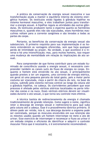 mundodoslivros@gmail.com
102
A prática da conservação da energia sexual masculina e sua
transformação ajuda a manter o equilíbrio interno do sistema ener-
gético humano. Os testículos estão ligados à glândula hipófise no
sistema hormonal masculino, e eles trabalham juntos para transfor-
mar a energia sexual. A hipófise regula as atividades das outras glân-
dulas. Os testículos produzem tanto o esperma quanto os hormônios
masculinos e, quando eles não são ejaculados, esses hormônios mas-
culinos voltam para a corrente sangüínea e são levados a todas as
partes do corpo.
Portanto, os benefícios da conservação da energia sexual são
substanciais. O primeiro requisito para sua implementação é os ho-
mens entenderem as vantagens oferecidas, sem que haja qualquer
perda de intimidade ou prazer. Na verdade, o que acontece é o in-
verso e há uma intensificação; mas, para muitos homens, isso requer
uma mudança de mentalidade em relação às implicações do ato se-
xual.
Para compreender de que forma contribuir para um estado ilu-
minado de consciência usando a energia sexual, é necessário com-
preender também os canais sutis do fluxo de energia no corpo. En-
quanto o homem está envolvido no ato sexual, e principalmente
quando prestes a ter um orgasmo, uma corrente de energia etérica,
em geral só uma pequena parcela do total gasto, pois a maior parte
costuma ser ejaculada, viaja a partir do chacra da raiz, na base da
coluna, subindo pelo sistema nervoso central ao longo da coluna até
a glândula hipófise, na cabeça. Os clarividentes percebem que esse
processo é afetado pelos vórtices etéricos localizados na parte infe-
rior das costas e na nuca. Esses vórtices etéricos devem ser visuali-
zados durante o ato sexual, o que torna seu controle mais efetivo.
A técnica taoísta de redirecionamento da energia é chamada
tradicionalmente de grande retenção. Como sugere o nome, significa
reter a descarga de energia sexual e redirecioná-la para que suba
pela coluna até a cabeça. Esse é o procedimento tântrico primário. O
sêmen pode ser retido, isto é, sua descarga durante o orgasmo pode
ser controlada, porque os músculos envolvidos em sua retenção são
os mesmos usados quando um homem interrompe no meio o ato de
urinar. Esse exercício de interromper e recomeçar o fluxo ao urinar é
um método simples e eficiente de identificar e adquirir o controle
muscular físico que é necessário, e é extremamente recomendável.
 