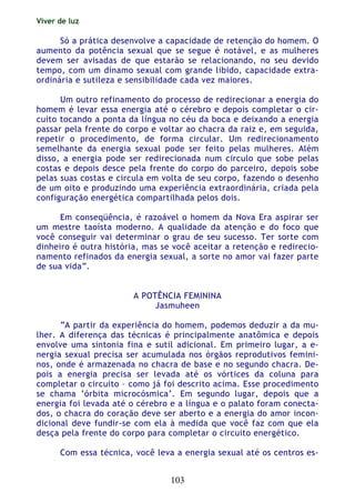 Viver de luz
103
Só a prática desenvolve a capacidade de retenção do homem. O
aumento da potência sexual que se segue é notável, e as mulheres
devem ser avisadas de que estarão se relacionando, no seu devido
tempo, com um dínamo sexual com grande libido, capacidade extra-
ordinária e sutileza e sensibilidade cada vez maiores.
Um outro refinamento do processo de redirecionar a energia do
homem é levar essa energia até o cérebro e depois completar o cir-
cuito tocando a ponta da língua no céu da boca e deixando a energia
passar pela frente do corpo e voltar ao chacra da raiz e, em seguida,
repetir o procedimento, de forma circular. Um redirecionamento
semelhante da energia sexual pode ser feito pelas mulheres. Além
disso, a energia pode ser redirecionada num circulo que sobe pelas
costas e depois desce pela frente do corpo do parceiro, depois sobe
pelas suas costas e circula em volta de seu corpo, fazendo o desenho
de um oito e produzindo uma experiência extraordinária, criada pela
configuração energética compartilhada pelos dois.
Em conseqüência, é razoável o homem da Nova Era aspirar ser
um mestre taoísta moderno. A qualidade da atenção e do foco que
você conseguir vai determinar o grau de seu sucesso. Ter sorte com
dinheiro é outra história, mas se você aceitar a retenção e redirecio-
namento refinados da energia sexual, a sorte no amor vai fazer parte
de sua vida”.
A POTÊNCIA FEMININA
Jasmuheen
“A partir da experiência do homem, podemos deduzir a da mu-
lher. A diferença das técnicas é principalmente anatômica e depois
envolve uma sintonia fina e sutil adicional. Em primeiro lugar, a e-
nergia sexual precisa ser acumulada nos órgãos reprodutivos femini-
nos, onde é armazenada no chacra de base e no segundo chacra. De-
pois a energia precisa ser levada até os vórtices da coluna para
completar o circuito – como já foi descrito acima. Esse procedimento
se chama ‘órbita microcósmica’. Em segundo lugar, depois que a
energia foi levada até o cérebro e a língua e o palato foram conecta-
dos, o chacra do coração deve ser aberto e a energia do amor incon-
dicional deve fundir-se com ela à medida que você faz com que ela
desça pela frente do corpo para completar o circuito energético.
Com essa técnica, você leva a energia sexual até os centros es-
 