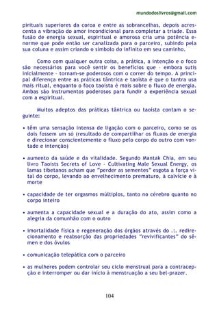 mundodoslivros@gmail.com
104
pirituais superiores da coroa e entre as sobrancelhas, depois acres-
centa a vibração do amor incondicional para completar a tríade. Essa
fusão de energia sexual, espiritual e amorosa cria uma potência e-
norme que pode então ser canalizada para o parceiro, subindo pela
sua coluna e assim criando o símbolo do infinito em seu caminho.
Como com qualquer outra coisa, a prática, a intenção e o foco
são necessários para você sentir os benefícios que – embora sutis
inicialmente – tornam-se poderosos com o correr do tempo. A princi-
pal diferença entre as práticas tântrica e taoísta é que o tantra usa
mais ritual, enquanto o foco taoísta é mais sobre o fluxo de energia.
Ambas são instrumentos poderosos para fundir a experiência sexual
com a espiritual.
Muitos adeptos das práticas tântrica ou taoísta contam o se-
guinte:
• têm uma sensação intensa de ligação com o parceiro, como se os
dois fossem um só (resultado de compartilhar os fluxos de energia
e direcionar conscientemente o fluxo pelo corpo do outro com von-
tade e intenção)
• aumento da saúde e da vitalidade. Segundo Mantak Chia, em seu
livro Taoists Secrets of Love – Cultivating Male Sexual Energy, os
lamas tibetanos acham que “perder as sementes” esgota a força vi-
tal do corpo, levando ao envelhecimento prematuro, à calvície e à
morte
• capacidade de ter orgasmos múltiplos, tanto no cérebro quanto no
corpo inteiro
• aumenta a capacidade sexual e a duração do ato, assim como a
alegria da comunhão com o outro
• imortalidade física e regeneração dos órgãos através do .:. redire-
cionamento e reabsorção das propriedades “revivificantes” do sê-
men e dos óvulos
• comunicação telepática com o parceiro
• as mulheres podem controlar seu ciclo menstrual para a contracep-
ção e interromper ou dar início à menstruação a seu bel-prazer.
 
