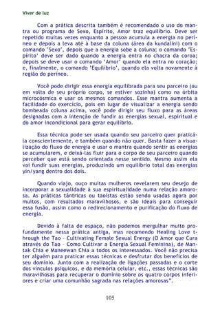 Viver de luz
105
Com a prática descrita também é recomendado o uso do man-
tra ou programa de Sexo, Espírito, Amor traz equilíbrio. Deve ser
repetido muitas vezes enquanto a pessoa acumula a energia no perí-
neo e depois a leva até à base da coluna (área da kundalini) com o
comando ‘Sexo’, depois que a energia sobe a coluna; o comando ‘Es-
pírito’ deve ser dado quando a energia entra no chacra da coroa;
depois se deve usar o comando ‘Amor’ quando ela entra no coração;
e, finalmente, o comando ‘Equilíbrio’, quando ela volta novamente à
região do períneo.
Você pode dirigir essa energia equilibrada para seu parceiro (ou
em volta de seu próprio corpo, se estiver sozinha) como na órbita
microcósmica e usar os mesmos comandos. Esse mantra aumenta a
facilidade do exercício, pois em lugar de visualizar a energia sendo
bombeada coluna acima, você pode dirigir seu fluxo para as áreas
designadas com a intenção de fundir as energias sexual, espiritual e
do amor incondicional para gerar equilíbrio.
Essa técnica pode ser usada quando seu parceiro quer praticá-
la conscientemente, e também quando não quer. Basta fazer a visua-
lização do fluxo de energia e usar o mantra quando sentir as energias
se acumularem, e deixá-las fluir para o corpo de seu parceiro quando
perceber que está sendo orientada nesse sentido. Mesmo assim ela
vai fundir suas energias, produzindo um equilíbrio total das energias
yin/yang dentro dos dois.
Quando viajo, ouço muitas mulheres revelarem seu desejo de
incorporar a sexualidade à sua espiritualidade numa relação amoro-
sa. As práticas tântricas ou taoístas estão sendo usadas agora por
muitos, com resultados maravilhosos, e são ideais para conseguir
essa fusão, assim como o redirecionamento e purificação do fluxo de
energia.
Devido à falta de espaço, não podemos mergulhar muito pro-
fundamente nessa prática antiga, mas recomendo Healing Love t-
hrough the Tao – Cultivating Female Sexual Energy (O Amor que Cura
através do Tao – Como Cultivar a Energia Sexual Feminina), de Man-
tak Chia e Maneewan Chia a todos os interessados. Você não precisa
ter alguém para praticar essas técnicas e desfrutar dos benefícios de
seu domínio. Junto com a realização de ligações passadas e o corte
dos vínculos psíquicos, e da memória celular, etc., essas técnicas são
maravilhosas para recuperar o domínio sobre os quatro corpos inferi-
ores e criar uma comunhão sagrada nas relações amorosas”.
 