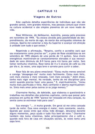 mundodoslivros@gmail.com
106
CC AA PP ÍÍ TT UU LL OO 11 22
VV ii aa gg ee nn ss dd ee OO uu tt rr oo ss
Este capítulo detalha experiências de indivíduos que não são
grandes santos, nem grandes mestres, mas pessoas comuns que vivem
na cultura ocidental e são simples pioneiros de um novo modo de
vida.
Rose Witherow, de Melbourne, Austrália, passou pelo processo
em novembro de 1994. “Eu estava atraída pela possibilidade do des-
prendimento, da morte do ego, da morte dos antiquados sistemas de
crenças. Queria me conectar a meu Eu Superior e avançar em direção
à unidade com tudo o que existe.”
Repetindo a afirmação, “Respiro, confio e acredito (sei) que
sou exatamente como preciso ser”, o peso de Rose estabilizou-se em
setembro de 1995 (depois de uma perda de 13 quilos). Seus níveis
energéticos mantiveram-se constantemente elevados e sua necessi-
dade de sono diminuiu de 8-9 horas para 4-6 horas por noite. Sem
tomar nenhuma vitamina, Rose toma de 4 a 5 xícaras de café ou chá
por dia e, às vezes, uma sopa leve e sorvete para curtir o sabor.
Rose fala de seu plano emocional: “Estou muito menos sensível
e consigo ‘desapegar-me’ muito mais facilmente. Estou mais feliz,
com mais clareza e mais relaxada. Com mais coração.” Além disso,
tenho mais vigor mental. Na verdade, tenho de me disciplinar para
sentir quando preciso fazer uma pausa.” E, espiritualmente, “estou
muito mais pacificada e feliz. Mais confiante e aberta espiritualmen-
te. Sinto mais amor pelos outros (e os julgo menos).”
Charmaine Harley, de Adelaide, que elaborou o questionário e
trabalhou nos detalhes dos próximos capítulos, conta que passar pelo
processo em junho de 1994 “parece ter ressoado em meu coração, eu
sentia como se estivesse indo para casa”.
Sua energia “... é muito grande. Em geral só me sinto cansada
tarde da noite. Essa nova energia é maior, mais constante, neutra.
Quando por acaso sinto que estou indo devagar, descanso durante
alguns momentos, peço ajuda e tudo fica bem de novo.” Charmaine
também não toma vitaminas, bebe principalmente chá e café e,
quando está fora de casa em situações sociais, às vezes toma uma
sopa leve.
 