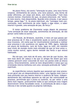 Viver de luz
107
No plano físico, ela sentiu “alteração no peso, uma nova forma
corporal, alinhamento da coluna, uma nova postura, uma forma de
andar diferente, um corpo sem dores, sem machucados.” Com mais
clareza mental, Charmaine diz que, no plano emocional, ela “sente-
se mais neutra, mais desprendida. Quando sinto emoção, é por pouco
tempo, passa logo.” E, no plano espiritual, ela “consegue mais con-
centração, mais sentimento de estar ligada a algo maior, o saber
interior é grande, uma sensação de paz, de força.”
O maior problema de Charmaine surgiu depois do processo:
“uma sensação de estar separada, sentimentos de alienação, de não
pensar como todos os outros.”
Jim Pesnak, de Brisbane, Austrália, é mais um que passou por
esse processo de 21 dias e anualmente ajuda os outros a completar
essa travessia. Jim conta que foi intuitivamente orientado a realizar
esse processo e ele aconteceu em agosto de 1995. Agora, bebendo
um pouco de kambucha, suco de fruta, água ou café, ele mantém
seus níveis de energia muito mais elevados do que já teve antes e,
como muitos outros, agora dorme metade das horas a que estava
habituado.
Diz ele que, com mais de 45 anos, não tem de usar óculos, não
tem mais dores de cabeça e diz que os amigos lhe dizem que seus
cabelos parecem estar crescendo de novo nos pontos onde já estava
careca. Emocionalmente, sente-se mais desprendido e notou que sua
orientação interna melhorou com uma: sensação profunda de “saber”
espiritual.
As experiências comuns àqueles que passaram por esse proces-
so em geral são um desprendimento maior, uma ligação mais clara e
mais profunda com seu mestre interior e ausência de fome. Indepen-
dentemente dos indivíduos optarem ou não por dar continuidade ao
processo, permitindo que o prana os sustente, ou por voltar a uma
dieta mais regular, praticamente todos os que começam essa viagem
desenvolvem várias faculdades novas. A constelação de dons e expe-
riências é tão variada quanto os próprios indivíduos.
 