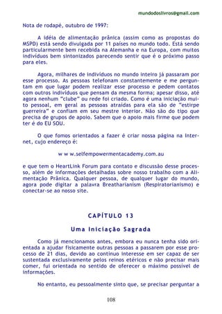 mundodoslivros@gmail.com
108
Nota de rodapé, outubro de 1997:
A idéia de alimentação prânica (assim como as propostas do
MSPD) está sendo divulgada por 11 países no mundo todo. Está sendo
particularmente bem recebida na Alemanha e na Europa, com muitos
indivíduos bem sintonizados parecendo sentir que é o próximo passo
para eles.
Agora, milhares de indivíduos no mundo inteiro já passaram por
esse processo. As pessoas telefonam constantemente e me pergun-
tam em que lugar podem realizar esse processo e pedem contatos
com outros indivíduos que pensam da mesma forma; apesar disso, até
agora nenhum “clube” ou rede foi criado. Como é uma iniciação mui-
to pessoal, em geral as pessoas atraídas para ela são de “estirpe
guerreira” e confiam em seu mestre interior. Não são do tipo que
precisa de grupos de apoio. Sabem que o apoio mais firme que podem
ter é do EU SOU.
O que fomos orientados a fazer é criar nossa página na Inter-
net, cujo endereço é:
w w w.selfempowermentacademy.com.au
e que tem o HeartLink Forum para contato e discussão desse proces-
so, além de informações detalhadas sobre nosso trabalho com a Ali-
mentação Prânica. Qualquer pessoa, de qualquer lugar do mundo,
agora pode digitar a palavra Breatharianism (Respiratorianismo) e
conectar-se ao nosso site.
CC AA PP ÍÍ TT UU LL OO 11 33
UU mm aa II nn ii cc ii aa çç ãã oo SS aa gg rr aa dd aa
Como já mencionamos antes, embora eu nunca tenha sido ori-
entada a ajudar fisicamente outras pessoas a passarem por esse pro-
cesso de 21 dias, devido ao contínuo interesse em ser capaz de ser
sustentada exclusivamente pelos reinos etéricos e não precisar mais
comer, fui orientada no sentido de oferecer o máximo possível de
informações.
No entanto, eu pessoalmente sinto que, se precisar perguntar a
 