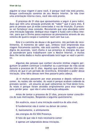 Viver de luz
109
alguém se essa viagem é para você, é porque você não está pronto.
Busque confirmação somente de seu Mestre Interior. Se não tiver
uma orientação interna clara, você não está pronto.
O processo de 21 dias que apresentamos a seguir é para indiví-
duos que têm uma sensação profunda de “saber” que é para eles. É
para as pessoas que já estão conectadas à voz da intuição. O proces-
so vai fortalecer essa conexão. Recomendo que seja abordado como
uma Iniciação Sagrada: dedique essa viagem à fusão com o Deus inte-
rior, para que o Divino possa expressar-se plenamente através de seu
sistema de quatro corpos e sustentar você com Sua Luz.
Este é o caminho da deusa e do guerreiro. Um período de reco-
lhimento. O momento de saber que, embora você empreenda essa
viagem fisicamente sozinho, não está sozinho. Pois, segundo o para-
digma da ascensão, você chama à sua presença as energias dos que
já ascenderam para trabalharem com o Mestre Interior, e muitos
dons lhe serão dados e muito aprendizado terá lugar se você o permi-
tir.
Algumas das pessoas que conheci durante minhas viagens per-
guntam se podem continuar a trabalhar ou a participar da vida social
durante o processo de 21 dias. Aqueles que estão prontos têm cons-
ciência de que é um período de reverência. Entendem o poder dessa
iniciação. Uma idéia dessas nem lhes passaria pela cabeça.
Já vi muitos passarem por esse processo e depois voltarem a
comer. As razões são variadas. Às vezes é porque acabam cedendo às
pressões sociais – um assunto ao qual voltaremos no final deste livro.
Às vezes é porque foram atraídos originalmente para essa viagem
para perder peso – que não é uma motivação adequada.
Antes de tentar o processo de 21 dias, procure tomar consciên-
cia de suas motivações. Responda o seguinte questionário:
Em essência, essa é uma iniciação esotérica de alto nível.
O fundamental não é comer ou deixar de comer.
É, basicamente, o alinhamento
das energias do EU SOU Presença.
O fato de que não é mais necessário comer
é apenas um subproduto dessa iniciação.
 