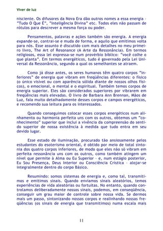 Viver de luz
11
nisciente. Os difusores da Nova Era dão outros nomes a essa energia –
“Tudo O Que É”, “Inteligência Divina” etc. Todos eles não passam de
rótulos para descrever a mesma força ou poder.
Pensamentos, palavras e ações também são energia. A energia
expande-se, contrai-se e muda de forma, e aquilo que emitimos volta
para nós. Esse assunto é discutido com mais detalhes no meu primei-
ro livro, The Art of Resonance (A Arte da Ressonância). Em termos
religiosos, essa lei expressa-se num provérbio bíblico: “você colhe o
que planta”. Em termos energéticos, tudo é governado pela Lei Uni-
versal da Ressonância, segundo a qual os semelhantes se atraem.
Como já disse antes, os seres humanos têm quatro corpos “in-
feriores” de energia que vibram em freqüências diferentes: o físico
(o único visível ou com aparência sólida diante de nossos olhos físi-
cos), o emocional, o mental e o espiritual. Também temos corpos de
energia superior. Eles são considerados superiores por vibrarem em
freqüências mais elevadas. O livro de Barbara Ann Brennan, Mãos de
Luz, fala muito detalhadamente desses corpos e campos energéticos,
e recomendo sua leitura para os interessados.
Quando conseguimos colocar esses corpos energéticos num ali-
nhamento ou harmonia perfeita uns com os outros, obtemos um “co-
nhecimento” superior que inclui a vivência da compreensão do senti-
do superior de nossa existência à medida que tudo entra em seu
devido lugar.
Esse estado de iluminação, procurado tão ansiosamente pelos
estudantes do esoterismo oriental, é obtido por meio de total sinto-
nia dos quatro corpos inferiores, de modo que eles não só vibram em
perfeita ressonância uns com os outros, como também atingem um
nível que permite à Alma ou Eu Superior – e, num estágio posterior,
Eu Sou Presença, Deus Interior ou Consciência Crística – alojar-se
integralmente dentro do corpo Básico.
Resumindo: somos sistemas de energia e, como tal, transmiti-
mos e emitimos sinais. Quando enviamos sinais aleatórios, temos
experiências de vida aleatórias ou fortuitas. No entanto, quando con-
trolamos deliberadamente nossos sinais, podemos, em conseqüência,
conseguir um grau maior de controle sobre nossa vida. Se dermos
mais um passo, sintonizando nossos corpos e realinhando nossas fre-
qüências (os sinais de energia que transmitimos) numa escala mais
 
