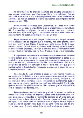 mundodoslivros@gmail.com
110
As informações do próximo capítulo são citadas textualmente
nos manuais publicados por Charmaine Harley em Adelaide, Sul da
Austrália. Charmaine e outros desempenharam um papel fundamental
ao cuidar de muitas pessoas e orientá-las quando elas empreenderam
o processo em 1994.
Numa conversa recente com Charmaine, ela disse que, como
com todas as coisas, é importante usar o discernimento individual.
Não é imperativo ter alguém que cuide de você, nem que o oriente,
mas ela acha que pode ajudar. Charmaine não está mais envolvida
pessoalmente na supervisão do processo de 21 dias.
Repetindo mais uma vez, eu particularmente acho que, se você
sente necessidade de alguém que o oriente, não está pronto. Você
tem que saber o que fazer. O único que pode aconselhá-lo é você
mesmo. Se for um instrumento afinado, você não vai se sentir confu-
so durante esse processo. Se tiver o domínio mental necessário e seu
corpo estiver preparado, não vai ficar fraco, nem se sentir esgotado.
É importante reconhecer e eliminar crenças restritivas. Se você
espera perder peso, vai perder. Precisa reprogramar o corpo para
estabilizar o peso no ponto certo para demonstrar e expressar a es-
sência do EU SOU, inteiramente fundida com a realidade básica. Re-
programar-se antes de começar é muito mais fácil do que perder
muitos quilos e depois tentar recuperar o peso com o poder da inten-
ção ou voltando a comer.
Recomendo-lhe que prepare o corpo de uma forma respeitosa
para garantir facilidade e prazer nesse processo de transição. Alguns
indivíduos vão a restaurantes tomar o café da manhã, almoçar e jan-
tar durante várias semanas antes, desfrutando plenamente tudo o
que gostam de comer, sentindo que será sua última refeição. Depois,
quando entram no processo de 21 dias, sofrem grande desconforto
com a liberação de toxinas, etc.
Recomendamos uma eliminação gradual da carne vermelha e
depois da carne branca; em seguida, passe para alimentos crus, de-
pois para sopas e líquidos e finalmente comece os 21 dias com um
sistema limpo e bem sintonizado. Quanto tempo você vai precisar
para passar da carne para os alimentos crus e depois para os líquidos
cabe a cada um decidir. Faça tudo isso de uma forma que lhe dê pra-
zer e bem-estar. O corpo vai guiá-lo, se você se dispuser a ouvir.
 