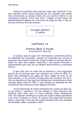 Viver de luz
111
Tendo me envolvido nesse processo como uma “pioneira” e de-
pois assistido muitos outros passando por ele, descobri que quanto
mais sintonizadas as pessoas estão com seu espírito interior e sua
consciência corporal, tanto mais fácil a viagem e tanto maior sua
probabilidade de adaptar-se a ele como um modo de vida, e não co-
mo uma aventura de curta duração.
Consultar adendo à
2a
edição
CC AA PP ÍÍ TT UU LL OO 11 44
PP rr ee ff ii rr aa DD ee uu ss àà II ll uu ss ãã oo
C h a r m a i n e H a r l e y
O capítulo que se segue com informações e diretrizes práticas
foi elaborado por Charmaine, quando ela respondeu por escrito às
perguntas mais comuns feitas por muitos curiosos ou pessoas interes-
sadas em fazer essa viagem “específica”. São apenas diretrizes e
recomendamos que você use seu próprio discernimento e orientação
interna.
O que você tem em mãos são as diretrizes e uma explicação
parcial de um processo pelo qual passamos em junho de 1994. É a
parte mais empolgante até agora de nossa viagem de volta ao lar
nesse planeta, e nos sentimos tocados pelo seu interesse em parti-
lhar da experiência. Não ingerimos bebidas nem alimentos para nosso
sustento desde junho de 1994, o que resultou na aquisição de uma
consciência mais intensa de nossa ligação com Deus.
Temos desfrutado de muitos benefícios por confiar em Deus pa-
ra nos prover o sustento e nos dar energia, e essas diretrizes não
explicam tudo; aliás, nem é a nossa intenção. Nosso alinhamento
com o Eu Superior manifestou-se para nós a partir dessa experiência
e de nossa confiança na Fonte. O espírito está adquirindo controle
sobre o nosso ego e isso está nos proporcionando uma nova sensação
de liberdade, saber, aceitação e amor.
 