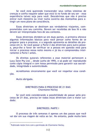 mundodoslivros@gmail.com
112
Se você está querendo transcender seus velhos sistemas de
crenças e confia naquele saber que está lá no fundo de seu ser – essa
experiência talvez seja para você. Descobrimos que não é preciso
entrar num mosteiro ou viver numa caverna das montanhas para a-
tingir um novo plano de consciência.
Essas diretrizes se destinam aos verdadeiros viajantes, com-
prometidos com seu caminho. Devem ser recebidas de boa fé e não
devem ser interpretadas fora de seu contexto.
Essas diretrizes dividem-se em duas partes. A primeira oferece
algumas informações básicas para você pensar como forma de se
preparar para o processo, e a segunda apresenta os detalhes do pro-
cesso em si. Se você passar a Parte 2 das diretrizes para outra pesso-
a, peço-lhe o favor de verificar se a pessoa em questão está para
iniciar o processo nessa noite mesmo e já leu e compreendeu intei-
ramente a Parte I antes.
Os direitos autorais referentes a esse material pertencem a
Lucy Zane Pty Ltd.*
, desde junho de 1995, e só pode ser reproduzido
como cópia integral e com nossa permissão para garantir sua sacrali-
dade, integridade e autenticidade.
Acreditamos sinceramente que você vai respeitar essa condi-
ção.
Muito obrigada.
DIRETRIZES PARA O PROCESSO DE 21 DIAS
Charmaine Harley
Se você está considerando a possibilidade de passar pelo pro-
cesso de 21 dias, precisa ler todas essas diretrizes com o maior cui-
dado:
DIRETRIZES: PARTE I
O processo de três semanas é apenas um dos passos que você
vai dar em sua viagem de volta ao lar. No entanto, pode muito bem
*
Publicado neste livro com a permissão de Charmaine Harley.
 