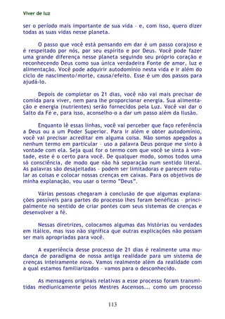 Viver de luz
113
ser o período mais importante de sua vida – e, com isso, quero dizer
todas as suas vidas nesse planeta.
O passo que você está pensando em dar é um passo corajoso e
é respeitado por nós, por seu espírito e por Deus. Você pode fazer
uma grande diferença nesse planeta seguindo seu próprio coração e
reconhecendo Deus como sua única verdadeira Fonte de amor, luz e
alimentação. Você pode adquirir autodomínio nesta vida e ir além do
ciclo de nascimento/morte, causa/efeito. Esse é um dos passos para
ajudá-lo.
Depois de completar os 21 dias, você não vai mais precisar de
comida para viver, nem para lhe proporcionar energia. Sua alimenta-
ção e energia (nutrientes) serão fornecidos pela Luz. Você vai dar o
Salto da Fé e, para isso, aconselho-o a dar um passo além da Ilusão.
Enquanto lê essas linhas, você vai perceber que faço referência
a Deus ou a um Poder Superior. Para ir além e obter autodomínio,
você vai precisar acreditar em alguma coisa. Não somos apegados a
nenhum termo em particular – uso a palavra Deus porque me sinto à
vontade com ela. Seja qual for o termo com que você se sinta à von-
tade, este é o certo para você. De qualquer modo, somos todos uma
só consciência, de modo que não há separação num sentido literal.
As palavras são desajeitadas – podem ser limitadoras e parecem rotu-
lar as coisas e colocar nossas crenças em caixas. Para os objetivos de
minha explanação, vou usar o termo “Deus”.
Várias pessoas chegaram à conclusão de que algumas explana-
ções possíveis para partes do processo lhes foram benéficas – princi-
palmente no sentido de criar pontes com seus sistemas de crenças e
desenvolver a fé.
Nessas diretrizes, colocamos algumas das histórias ou verdades
em itálico, mas isso não significa que outras explicações não possam
ser mais apropriadas para você.
A experiência desse processo de 21 dias é realmente uma mu-
dança de paradigma de nossa antiga realidade para um sistema de
crenças inteiramente novo. Vamos realmente além da realidade com
a qual estamos familiarizados – vamos para o desconhecido.
As mensagens originais relativas a esse processo foram transmi-
tidas mediunicamente pelos Mestres Ascensos... como um processo
 