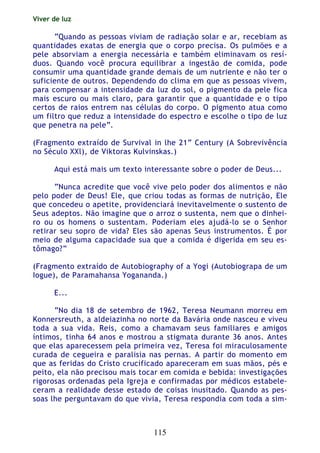Viver de luz
115
“Quando as pessoas viviam de radiação solar e ar, recebiam as
quantidades exatas de energia que o corpo precisa. Os pulmões e a
pele absorviam a energia necessária e também eliminavam os resí-
duos. Quando você procura equilibrar a ingestão de comida, pode
consumir uma quantidade grande demais de um nutriente e não ter o
suficiente de outros. Dependendo do clima em que as pessoas vivem,
para compensar a intensidade da luz do sol, o pigmento da pele fica
mais escuro ou mais claro, para garantir que a quantidade e o tipo
certos de raios entrem nas células do corpo. O pigmento atua como
um filtro que reduz a intensidade do espectro e escolhe o tipo de luz
que penetra na pele”.
(Fragmento extraído de Survival in lhe 21“ Century (A Sobrevivência
no Século XXl), de Viktoras Kulvinskas.)
Aqui está mais um texto interessante sobre o poder de Deus...
“Nunca acredite que você vive pelo poder dos alimentos e não
pelo poder de Deus! Ele, que criou todas as formas de nutrição, Ele
que concedeu o apetite, providenciará inevitavelmente o sustento de
Seus adeptos. Não imagine que o arroz o sustenta, nem que o dinhei-
ro ou os homens o sustentam. Poderiam eles ajudá-lo se o Senhor
retirar seu sopro de vida? Eles são apenas Seus instrumentos. É por
meio de alguma capacidade sua que a comida é digerida em seu es-
tômago?”
(Fragmento extraído de Autobiography of a Yogi (Autobiograpa de um
Iogue), de Paramahansa Yogananda.)
E...
“No dia 18 de setembro de 1962, Teresa Neumann morreu em
Konnersreuth, a aldeiazinha no norte da Bavária onde nasceu e viveu
toda a sua vida. Reis, como a chamavam seus familiares e amigos
íntimos, tinha 64 anos e mostrou a stigmata durante 36 anos. Antes
que elas aparecessem pela primeira vez, Teresa foi miraculosamente
curada de cegueira e paralisia nas pernas. A partir do momento em
que as feridas do Cristo crucificado apareceram em suas mãos, pés e
peito, ela não precisou mais tocar em comida e bebida: investigações
rigorosas ordenadas pela Igreja e confirmadas por médicos estabele-
ceram a realidade desse estado de coisas inusitado. Quando as pes-
soas lhe perguntavam do que vivia, Teresa respondia com toda a sim-
 