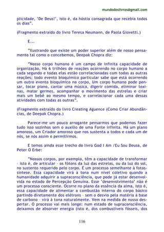 mundodoslivros@gmail.com
116
plicidade, ‘De Deus!’, isto é, da hóstia consagrada que recebia todos
os dias”.
(Fragmento extraído do livro Teresa Neumann, de Paola Giovetti.)
E...
“Ilustrando que existe um poder superior além de nosso pensa-
mento tal como o concebemos, Deepak Chopra diz:
“Nosso corpo humano é um campo de infinita capacidade de
organização, Há 6 trilhões de reações ocorrendo no corpo humano a
cada segundo e todas elas estão correlacionadas com todas as outras
reações; todo evento bioquímico particular sabe que está ocorrendo
um outro evento bioquímico no corpo, Um corpo humano pode pen-
sar, tocar piano, cantar uma música, digerir comida, eliminar toxi-
nas, matar germes, acompanhar o movimento das estrelas e criar
mais um bebê ao mesmo tempo, e correlacionar cada uma dessas
atividades com todas as outras”.
(Fragmento extraído do livro Creating Aguence (Como Criar Abundân-
cias, de Deepak Chopra.)
Parece-me um pouco arrogante pensarmos que podemos fazer
tudo isso sozinhos sem o auxilio de uma Fonte infinita. Há um plano
amoroso, um Criador amoroso que nos sustenta a todos e cada um de
nós, se nós assim o permitirmos.
E temos ainda esse trecho do livro God I Am /Eu Sou Deusa, de
Peter O Erbe:
“Nossos corpos, por exemplo, têm a capacidade de transformar
– isto é, de articular – os fótons da luz das estrelas, ou da luz do sol,
no sustento requerido pelo corpo. É um processo semelhante à fotos-
síntese. Essa capacidade virá à tona num nível coletivo quando a
humanidade adquirir a supraconsciência, que pode já estar desenvol-
vida no estado de Percepção Genuína. Esse ‘desenvolvimento’ não é
um processo consciente. Ocorre no plano da essência da alma, isto é,
essa capacidade de alimentar a combustão interna do corpo básico
partindo diretamente dos elétrons – sem o desvio pela matéria à base
de carbono – virá à tona naturalmente. Vem na medida de nosso des-
pertar. O processo vai mais longe: num estado de supraconsciência,
deixamos de absorver energia (isto é, dos combustíveis fósseis, dos
 