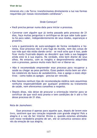 Viver de luz
117
minerais etc.) da Terra; transformamos diretamente a luz nas formas
requeridas por nossas necessidades cotidianas”.
Onde Começar?
• Você precisa pensar numa data para iniciar o processo.
• Converse com alguém que já tenha passado pelo processo de 21
dias, faça muitas perguntas e certifique-se de que sabe tudo quan-
to há para saber, independentemente de seus medos, esperanças e
prazeres.
• Leia o questionário de auto-sondagem de forma verdadeira e ho-
nesta. Esse processo não é uma fuga do mundo, nem das coisas de
sua vida que não estão dando certo – se você acha que é isso, pode
ficar muito frustrado depois ao descobrir que toda a sua bagagem
ainda está lá à sua espera. Na verdade, está bem diante de seus
olhos. No entanto, com os insights e desprendimento adquiridos
com o processo, parece muito mais fácil ver e liberar-se.
• Não é recomendado empreender esse processo para recuperar a
saúde ou chegar ao peso perfeito. Esses podem muito bem ser efei-
tos colaterais da busca de autodomínio, mas o apego a esses obje-
tivos – como todos os apegos – precisa ser vencido.
• Não fazemos nenhum tipo de recomendação médica nem assumimos
nenhuma responsabilidade por qualquer problema ou tratamento
de saúde, nem oferecemos conselhos a respeito.
• Depois disso, não deixe de procurar a orientação interior para se
certificar de que você está pronto e tem condições de ir até o fim
desse processo de 21 dias.
Nota de Jasmuheen:
Esse processo é apenas para aqueles que, depois de lerem este
livro, sentirem que seu coração responde com grande alegria! Pois a
alegria é a voz do Ser Interior Divino e, quando estamos alinhados
com nosso verdadeiro projeto de ser, ele se comunica conosco atra-
vés da emoção de sua alegria.
 